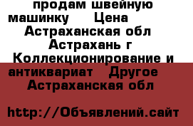 продам швейную машинку   › Цена ­ 1 000 - Астраханская обл., Астрахань г. Коллекционирование и антиквариат » Другое   . Астраханская обл.